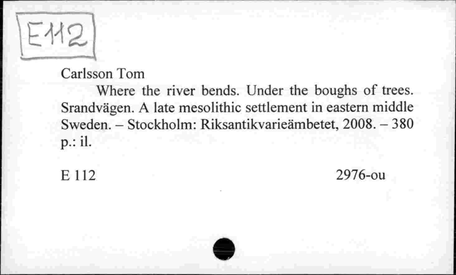 ﻿■I	—	.
Carlsson Tom
Where the river bends. Under the boughs of trees. Srandvägen. A late mesolithic settlement in eastern middle Sweden. - Stockholm: Riksantikvarieämbetet, 2008. - 380 p.: il.
E 112
2976-ou